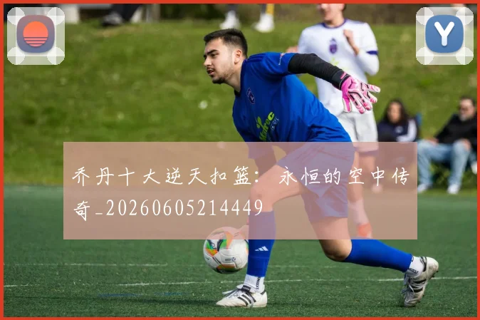 乔丹十大逆天扣篮:永恒的空中传奇_20260605214449