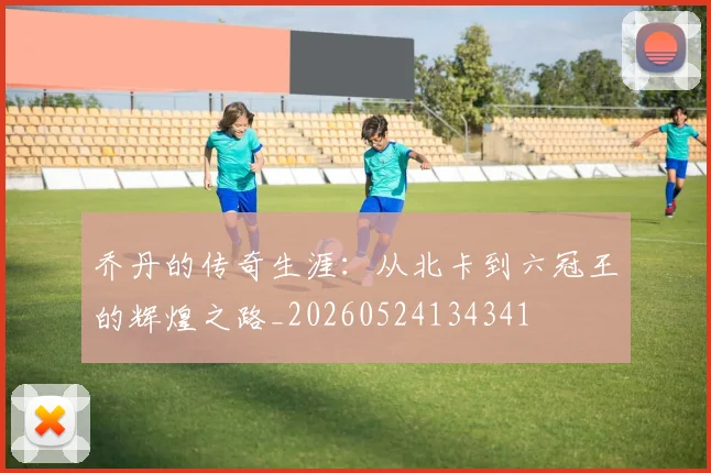 乔丹的传奇生涯：从北卡到六冠王的辉煌之路_20260524134341