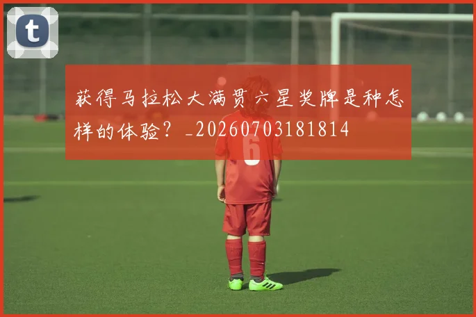 获得马拉松大满贯六星奖牌是种怎样的体验?_20260703181814