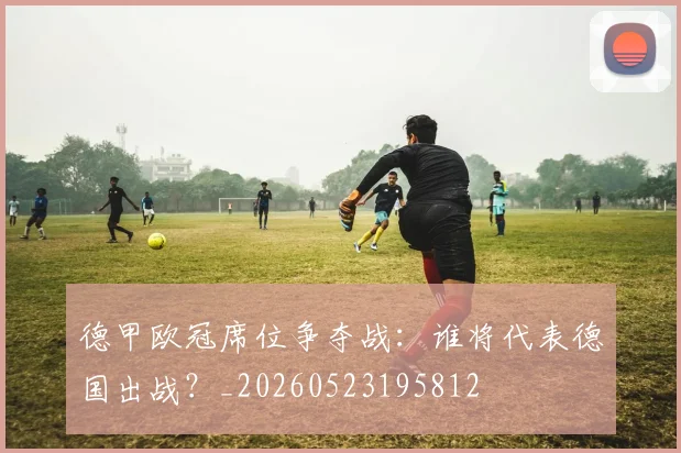 德甲欧冠席位争夺战:谁将代表德国出战?_20260523195812