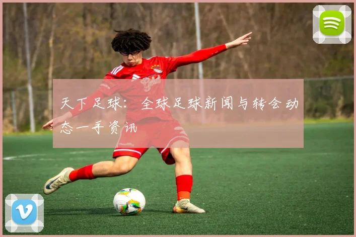 天下足球:全球足球新闻与转会动态一手资讯