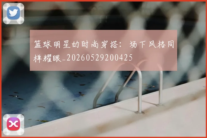 篮球明星的时尚穿搭:场下风格同样耀眼_20260529200425