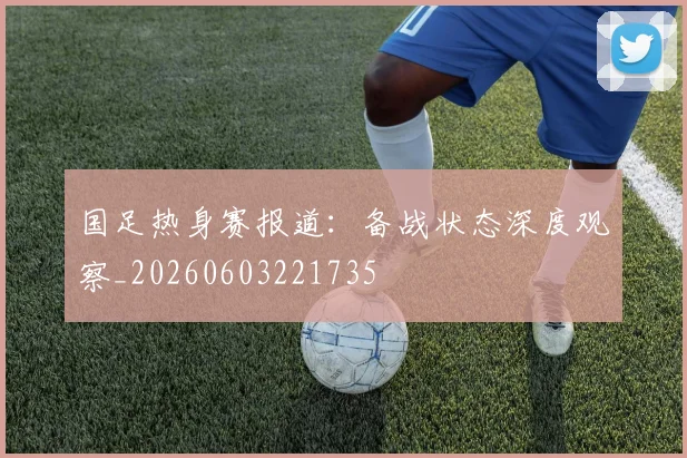 国足热身赛报道：备战状态深度观察_20260603221735