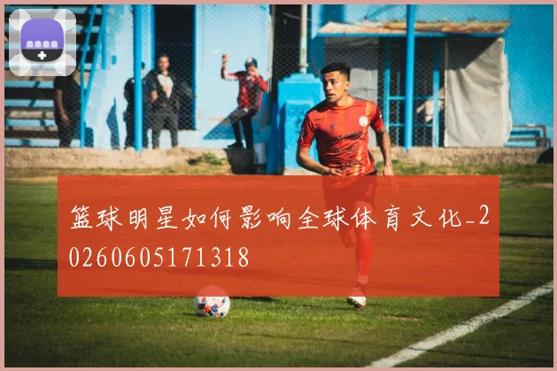 篮球明星如何影响全球体育文化_20260605171318