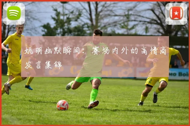 姚明幽默瞬间：赛场内外的高情商发言集锦