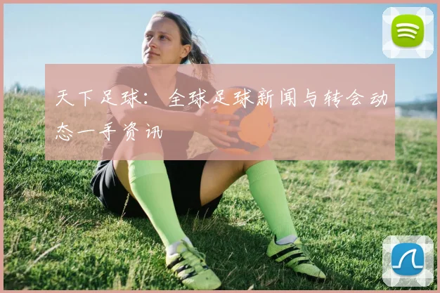 天下足球：全球足球新闻与转会动态一手资讯